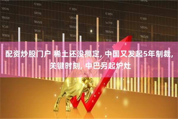 配资炒股门户 稀土还没搞定, 中国又发起5年制裁, 关键时刻, 中巴另起炉灶
