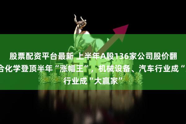 股票配资平台最新 上半年A股136家公司股价翻番：联合化学登顶半年“涨幅王”，机械设备、汽车行业成“大赢家”