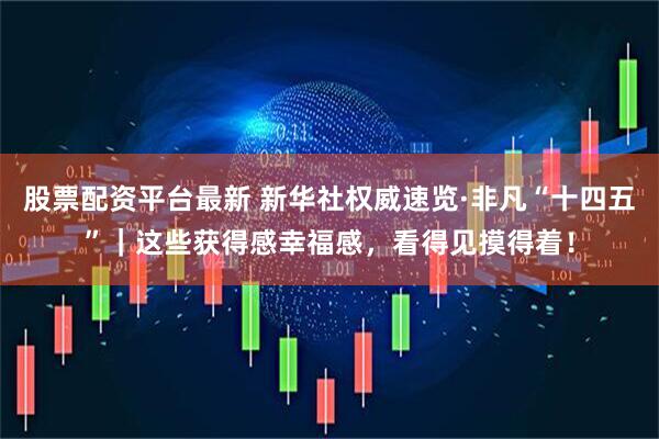 股票配资平台最新 新华社权威速览·非凡“十四五”｜这些获得感幸福感，看得见摸得着！