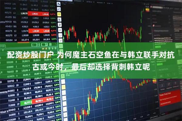 配资炒股门户 为何魔主石空鱼在与韩立联手对抗古或今时，最后却选择背刺韩立呢