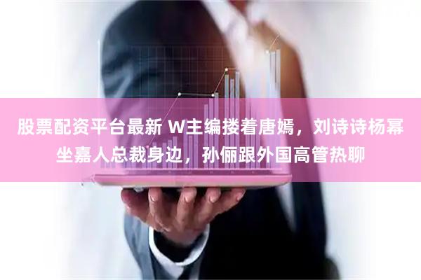 股票配资平台最新 W主编搂着唐嫣，刘诗诗杨幂坐嘉人总裁身边，孙俪跟外国高管热聊