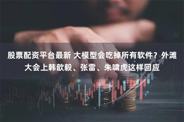 股票配资平台最新 大模型会吃掉所有软件？外滩大会上韩歆毅、张雷、朱啸虎这样回应