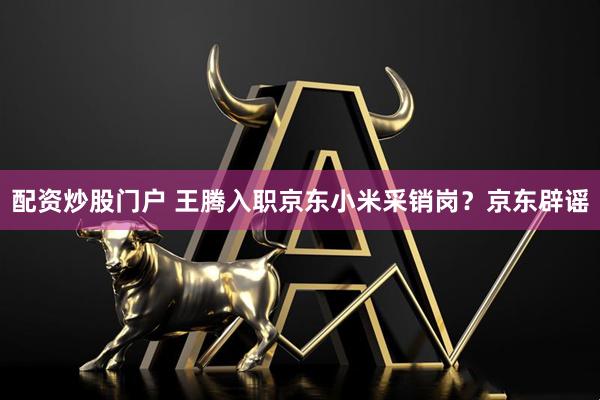 配资炒股门户 王腾入职京东小米采销岗？京东辟谣