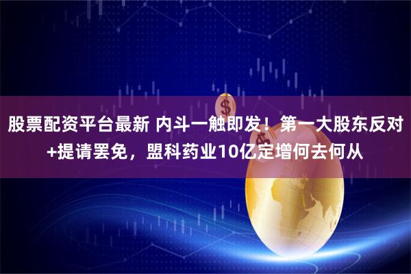 股票配资平台最新 内斗一触即发！第一大股东反对+提请罢免，盟科药业10亿定增何去何从