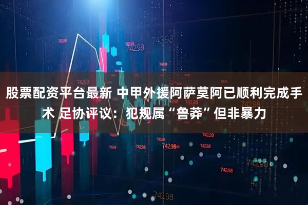 股票配资平台最新 中甲外援阿萨莫阿已顺利完成手术 足协评议：犯规属“鲁莽”但非暴力