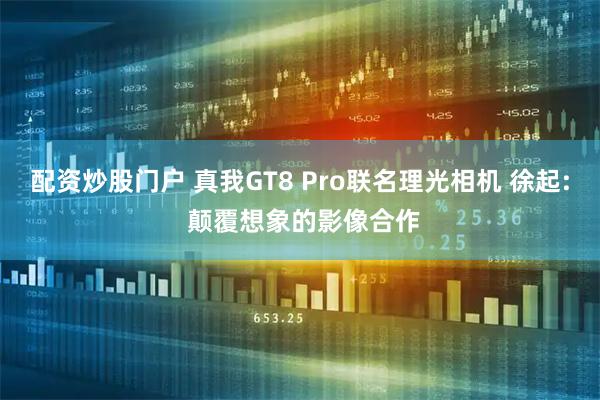 配资炒股门户 真我GT8 Pro联名理光相机 徐起: 颠覆想象的影像合作
