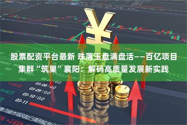 股票配资平台最新 珠落玉盘满盘活——百亿项目集群“筑巢”襄阳：解码高质量发展新实践