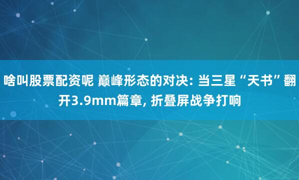 啥叫股票配资呢 巅峰形态的对决: 当三星“天书”翻开3.9mm篇章, 折叠屏战争打响