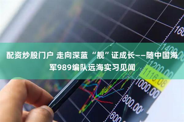 配资炒股门户 走向深蓝 “舰”证成长——随中国海军989编队远海实习见闻