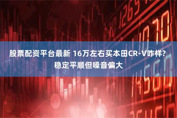 股票配资平台最新 16万左右买本田CR-V咋样? 稳定平顺但噪音偏大