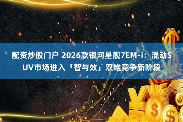 配资炒股门户 2026款银河星舰7EM-i：混动SUV市场进入「智与效」双维竞争新阶段