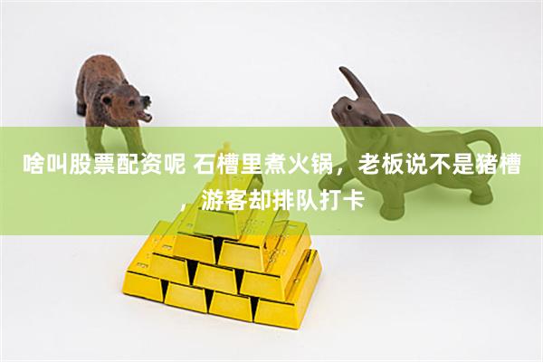 啥叫股票配资呢 石槽里煮火锅，老板说不是猪槽，游客却排队打卡