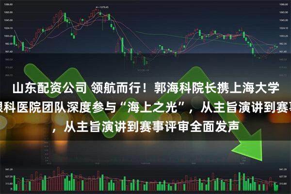 山东配资公司 领航而行！郭海科院长携上海大学附属上海和平眼科医院团队深度参与“海上之光”，从主旨演讲到赛事评审全面发声