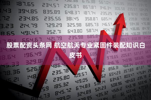 股票配资头条网 航空航天专业紧固件装配知识白皮书
