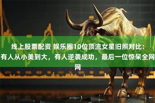线上股票配资 娱乐圈10位顶流女星旧照对比：有人从小美到大，有人逆袭成功，最后一位惊呆全网