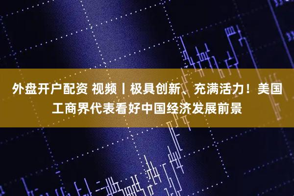 外盘开户配资 视频丨极具创新、充满活力！美国工商界代表看好中国经济发展前景