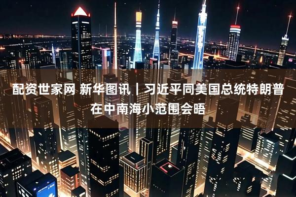 配资世家网 新华图讯｜习近平同美国总统特朗普在中南海小范围会晤