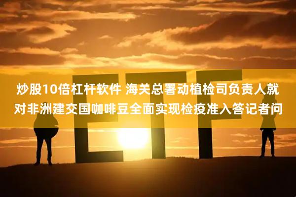 炒股10倍杠杆软件 海关总署动植检司负责人就对非洲建交国咖啡豆全面实现检疫准入答记者问