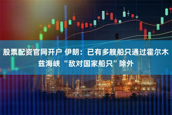 股票配资官网开户 伊朗：已有多艘船只通过霍尔木兹海峡 “敌对国家船只”除外
