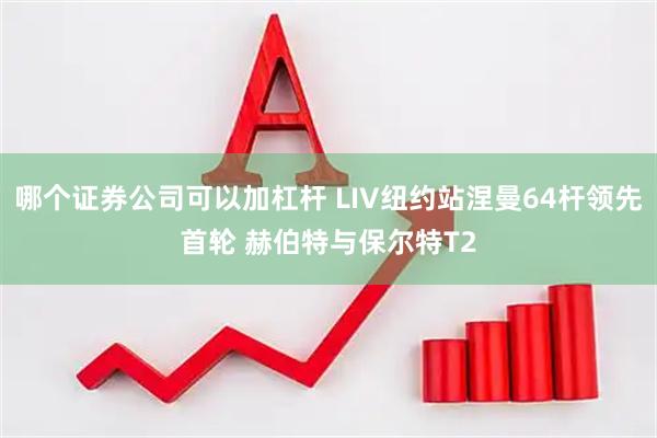 哪个证券公司可以加杠杆 LIV纽约站涅曼64杆领先首轮 赫伯特与保尔特T2