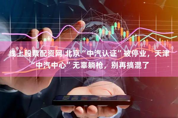 线上股票配资网 北京“中汽认证”被停业，天津“中汽中心”无辜躺枪，别再搞混了