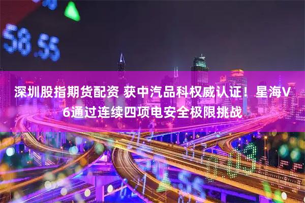 深圳股指期货配资 获中汽品科权威认证！星海V6通过连续四项电安全极限挑战